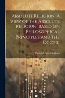 Absolute Religion. A View of the Absolute Religion, Based on Philosophical Principles and the Doctri