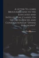 A Letter To...Lord Brougham, and to the Educated and Intellectual Classes, On the Excellencies and Consolations of "Divine Philosophy"