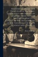 Rhetorical Praxis. The Principles of Rhetoric, Exemplified and Applied in Copious Exercises for Systematic Practice, Chiefly in the Development of the Thought. For Use in Schools and Colleges