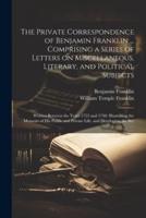 The Private Correspondence of Benjamin Franklin ... Comprising a Series of Letters on Miscellaneous, Literary, and Political Subjects