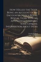 How I Killed the Tiger, Being an Account of My Encounter With a Royal Bengal Tiger. With an Appendix Containing Some General Information About India