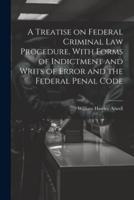 A Treatise on Federal Criminal Law Procedure, With Forms of Indictment and Writs of Error and the Federal Penal Code