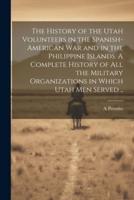 The History of the Utah Volunteers in the Spanish-American War and in the Philippine Islands. A Complete History of All the Military Organizations in Which Utah Men Served ..