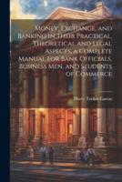 Money, Exchange, and Banking in Their Practical, Theoretical and Legal Aspects, a Complete Manual for Bank Officials, Business Men, and Students of Commerce