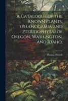 A Catalogue of the Known Plants, (Phænogamia and Pteridophyta) of Oregon, Washington, and Idaho;