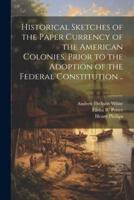 Historical Sketches of the Paper Currency of the American Colonies, Prior to the Adoption of the Federal Constitution ..