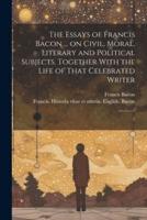 The Essays of Francis Bacon ... On Civil, Moral, Literary and Political Subjects. Together With the Life of That Celebrated Writer