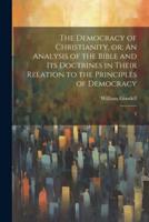 The Democracy of Christianity, Or; An Analysis of the Bible and Its Doctrines in Their Relation to the Principles of Democracy