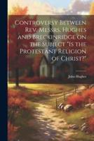 Controversy Between Rev. Messrs. Hughes and Breckinridge on the Subject "Is the Protestant Religion of Christ?"