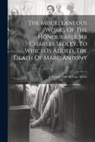 The Miscellaneous Works Of The Honourable Sir Charles Sedley. To Which Is Added, The Death Of Marc Antony