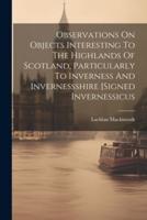 Observations On Objects Interesting To The Highlands Of Scotland, Particularly To Inverness And Invernessshire [Signed Invernessicus