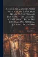 A Guide To Madeira. With Instructions To Such As Repair To That Island For Health [By J. Adams]. [With] Extract From The Medical And Physical Journal, By J. Adams