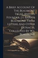 A Brief Account Of The Beaumont Trust, And Its Founder, J.t. Barber Beaumont, From Letters And Other Extracts, Collected By W.s. Beaumont