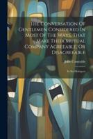 The Conversation Of Gentlemen Considered In Most Of The Ways, That Make Their Mutual Company Agreeable, Or Disagreeable