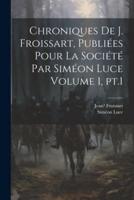 Chroniques De J. Froissart, Publiées Pour La Société Par Siméon Luce Volume 1, Pt.1