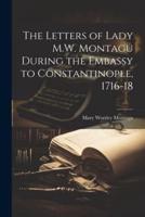 The Letters of Lady M.W. Montagu During the Embassy to Constantinople, 1716-18