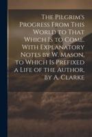 The Pilgrim's Progress From This World to That Which Is to Come. With Explanatory Notes by W. Mason, to Which Is Prefixed a Life of the Author, by A. Clarke