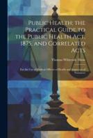 Public Health; the Practical Guide to the Public Health Act, 1875, and Correlated Acts