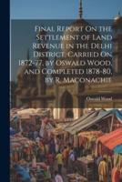 Final Report On the Settlement of Land Revenue in the Delhi District, Carried On 1872-77, by Oswald Wood, and Completed 1878-80, by R. Maconachie
