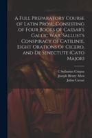 A Full Preparatory Course of Latin Prose, Consisting of Four Books of Caesar's Gallic War, Sallust's Conspiracy of Catilinie, Eight Orations of Cicero, and De Senectute (Cato Major)
