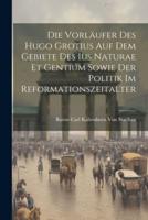 Die Vorläufer Des Hugo Grotius Auf Dem Gebiete Des Ius Naturae Et Gentium Sowie Der Politik Im Reformationszeitalter