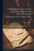Emmanuelis Alvari E Societate Jesu De Institutione Grammatica Libri Tres