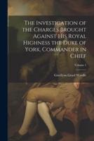 The Investigation of the Charges Brought Against His Royal Highness the Duke of York, Commander in Chief; Volume 1