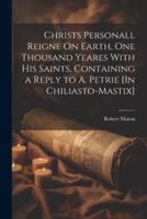 Christs Personall Reigne On Earth, One Thousand Yeares With His Saints, Containing a Reply to A. Petrie [In Chiliasto-Mastix]