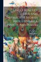 Uncle Buncle's True And Instructive Stories About Animals, Insects And Plants