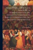 Memoria Relativa A Los Ramos De La Administracion Del Estada De Guanajuato Bajo El Gobierno Del Sr... Siguense Documentos