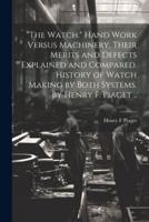 "The Watch." Hand Work Versus Machinery, Their Merits and Defects Explained and Compared. History of Watch Making by Both Systems. By Henry F. Piaget ..
