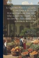 Il Quatro Poeti Italiani, Con Una Scelta Di Poesie Italiane Dal 1200 Sino A'nostri Tempi. Pub. Secondo L'edizione Del 1833 Da A. Buttura