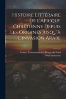 Histoire Littéraire De l'Afrique Chrétienne Depuis Les Origines Jusqu'à L'invasion Arabe