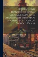 Queensland Transcontinental Railway. Field Notes and Reports With Maps Showing Positions of Various Camps