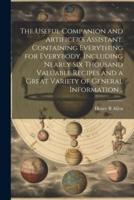 The Useful Companion and Artificer's Assistant. Containing Everything for Everybody, Including Nearly Six Thousand Valuable Recipes and a Great Variety of General Information ..