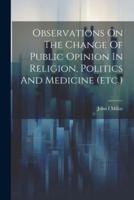 Observations On The Change Of Public Opinion In Religion, Politics And Medicine (Etc.)