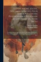 Le Père André, Jésuite, Documents Inédits Pour Servir À L'histoire Philosophique, Religieuse Et Littéraire Du Xviiie Siècle