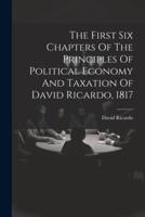 The First Six Chapters Of The Principles Of Political Economy And Taxation Of David Ricardo, 1817