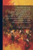 Report On The Examination For Admission To The Royal Military Academy At Woolwich. With A Syllabus Of Mathematical Studies And Copies Of The Examination Papers