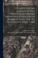 Statistics of the Condition and Products of Certain Branches of Industry in Massachusetts, for the Year Ending April 1, 1845