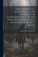 The Chronicle ... Concerning the Conquest of Constantinople, by the French and Venetians, Anno M.Cciv. Tr. By T. Smith