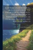 A Lecture on Irish Repeal, in Elucidation of the Fallacy of Its Principles, and in Proof of Its Pernicious Tendency, in Its Moral, Religious, and Political Aspects