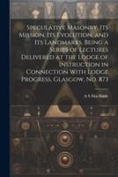 Speculative Masonry, Its Mission, Its Evolution, and Its Landmarks. Being a Series of Lectures Delivered at the Lodge of Instruction in Connection With Lodge Progress, Glasgow, No. 873