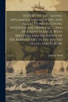 History of Life-Saving Appliances, and Military and Naval Constructions. Invented and Manufactured by Joseph Francis, With Sketches and Incidents of His Business Life in the United States and Europe