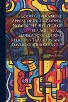 Good Government. Appeal of Peter Cooper, Now in the 91st Year of His Age, to All Legislators, Editors, Religious Teachers, and Lovers of Our Country