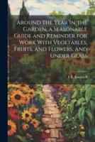 Around the Year in the Garden, a Seasonable Guide and Reminder for Work With Vegetables, Fruits, and Flowers, and Under Glass