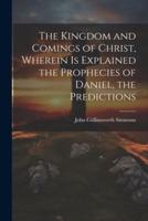 The Kingdom and Comings of Christ, Wherein Is Explained the Prophecies of Daniel, the Predictions