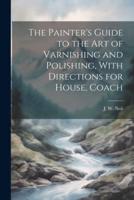 The Painter's Guide to the Art of Varnishing and Polishing, With Directions for House, Coach