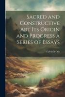 Sacred and Constructive Art Its Origin and Progress a Series of Essays