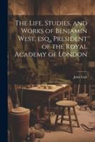 The Life, Studies, and Works of Benjamin West, Esq., President of the Royal Academy of London
